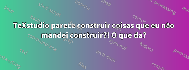 TeXstudio parece construir coisas que eu não mandei construir?! O que da?
