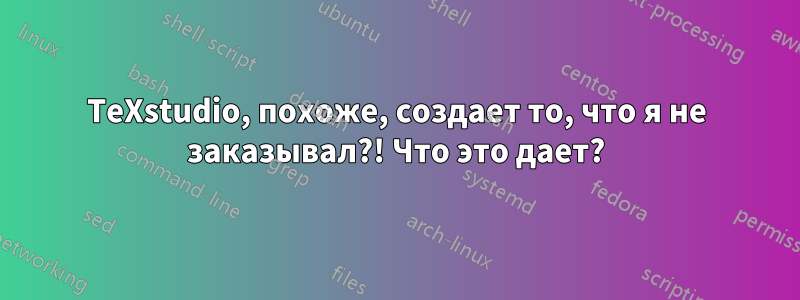 TeXstudio, похоже, создает то, что я не заказывал?! Что это дает?