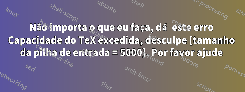 Não importa o que eu faça, dá este erro Capacidade do TeX excedida, desculpe [tamanho da pilha de entrada = 5000]. Por favor ajude