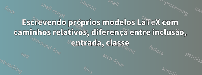 Escrevendo próprios modelos LaTeX com caminhos relativos, diferença entre inclusão, entrada, classe