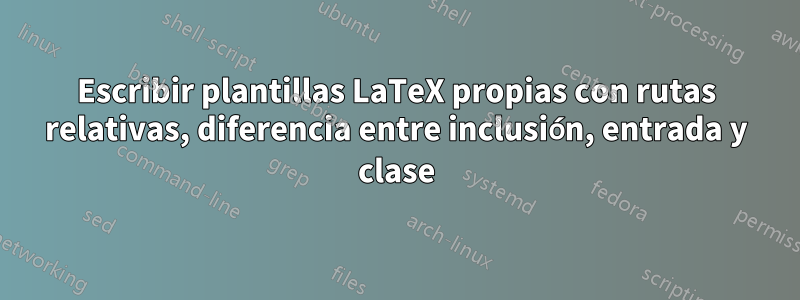 Escribir plantillas LaTeX propias con rutas relativas, diferencia entre inclusión, entrada y clase