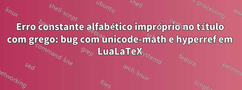 Erro constante alfabético impróprio no título com grego: bug com unicode-math e hyperref em LuaLaTeX