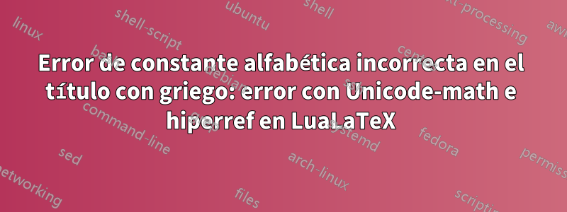 Error de constante alfabética incorrecta en el título con griego: error con Unicode-math e hiperref en LuaLaTeX