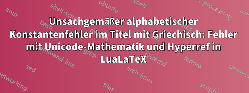Unsachgemäßer alphabetischer Konstantenfehler im Titel mit Griechisch: Fehler mit Unicode-Mathematik und Hyperref in LuaLaTeX