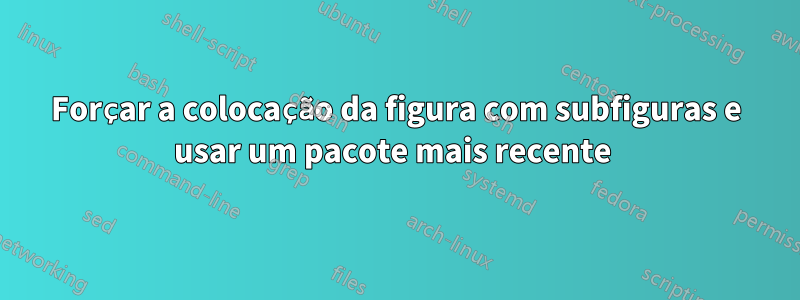 Forçar a colocação da figura com subfiguras e usar um pacote mais recente 