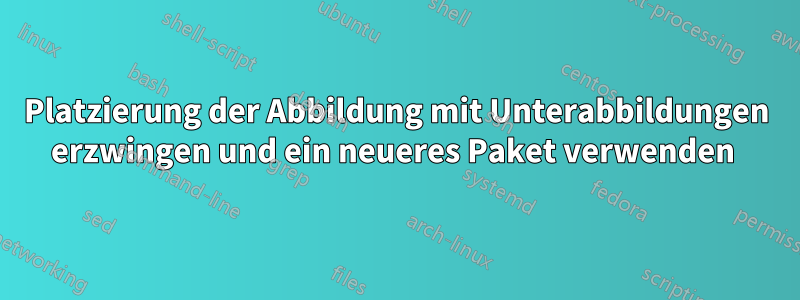 Platzierung der Abbildung mit Unterabbildungen erzwingen und ein neueres Paket verwenden 