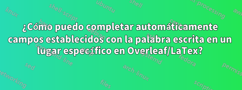 ¿Cómo puedo completar automáticamente campos establecidos con la palabra escrita en un lugar específico en Overleaf/LaTex?