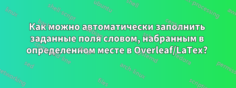 Как можно автоматически заполнить заданные поля словом, набранным в определенном месте в Overleaf/LaTex?