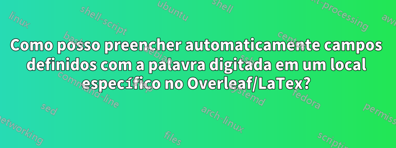 Como posso preencher automaticamente campos definidos com a palavra digitada em um local específico no Overleaf/LaTex?