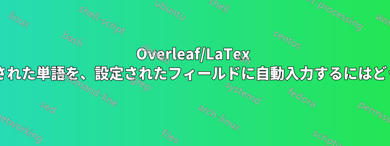 Overleaf/LaTex で特定の場所に入力された単語を、設定されたフィールドに自動入力するにはどうすればよいですか?