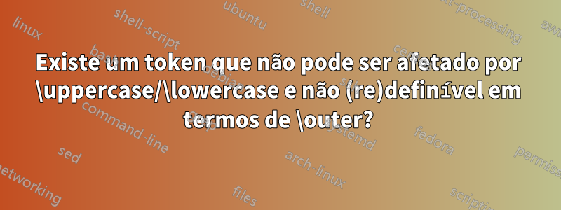 Existe um token que não pode ser afetado por \uppercase/\lowercase e não (re)definível em termos de \outer?