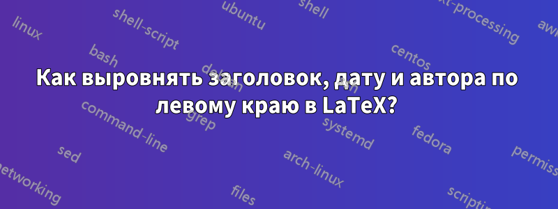 Как выровнять заголовок, дату и автора по левому краю в LaTeX?
