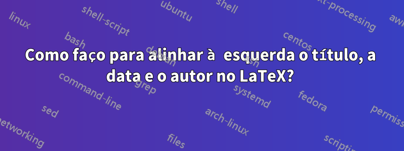 Como faço para alinhar à esquerda o título, a data e o autor no LaTeX?