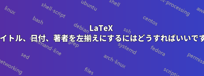 LaTeX でタイトル、日付、著者を左揃えにするにはどうすればいいですか?