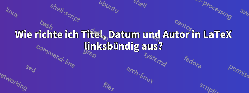Wie richte ich Titel, Datum und Autor in LaTeX linksbündig aus?