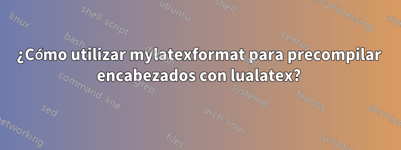 ¿Cómo utilizar mylatexformat para precompilar encabezados con lualatex?