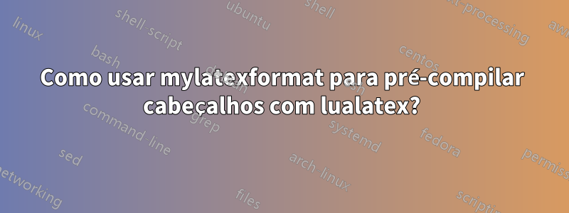 Como usar mylatexformat para pré-compilar cabeçalhos com lualatex?