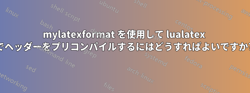 mylatexformat を使用して lualatex でヘッダーをプリコンパイルするにはどうすればよいですか?