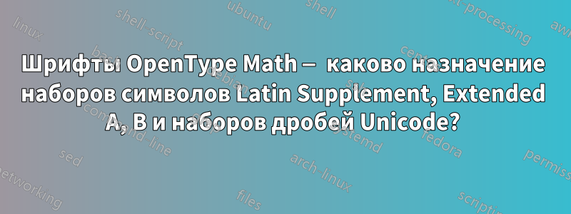 Шрифты OpenType Math — каково назначение наборов символов Latin Supplement, Extended A, B и наборов дробей Unicode?