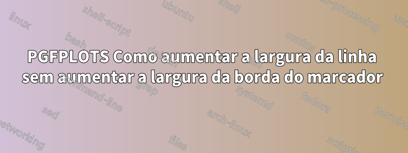 PGFPLOTS Como aumentar a largura da linha sem aumentar a largura da borda do marcador