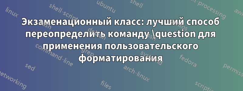 Экзаменационный класс: лучший способ переопределить команду \question для применения пользовательского форматирования