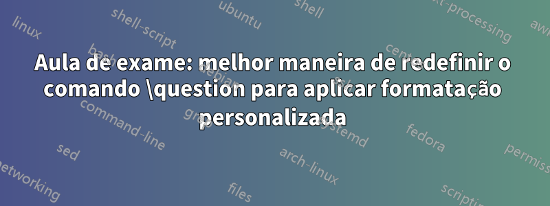 Aula de exame: melhor maneira de redefinir o comando \question para aplicar formatação personalizada