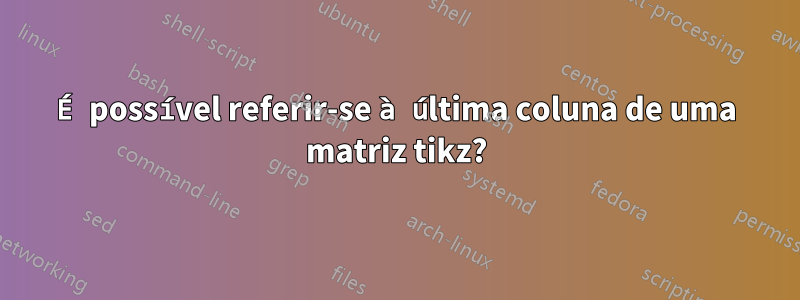 É possível referir-se à última coluna de uma matriz tikz?