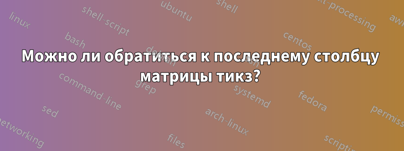Можно ли обратиться к последнему столбцу матрицы тикз?