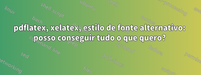 pdflatex, xelatex, estilo de fonte alternativo: posso conseguir tudo o que quero?