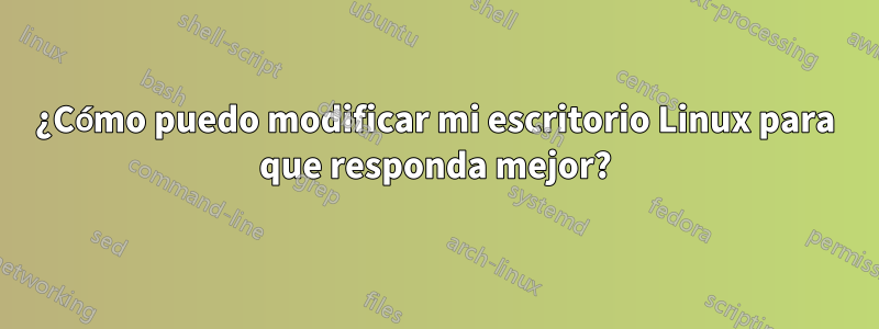 ¿Cómo puedo modificar mi escritorio Linux para que responda mejor?