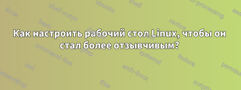 Как настроить рабочий стол Linux, чтобы он стал более отзывчивым?