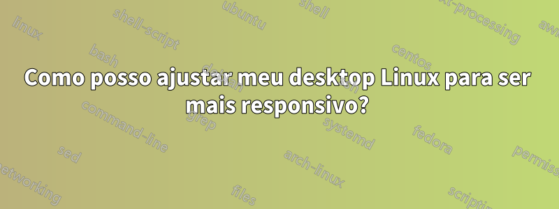 Como posso ajustar meu desktop Linux para ser mais responsivo?