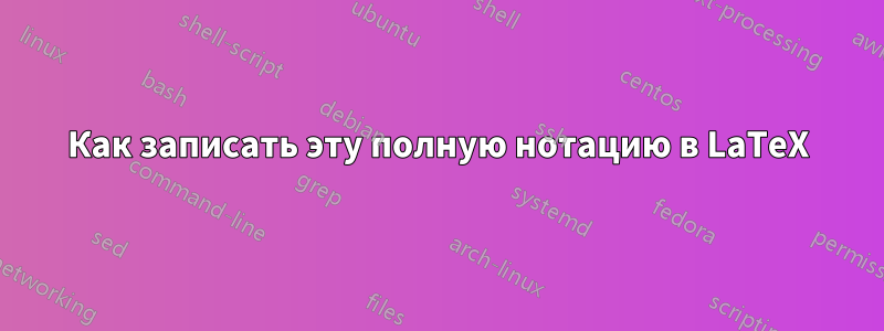 Как записать эту полную нотацию в LaTeX