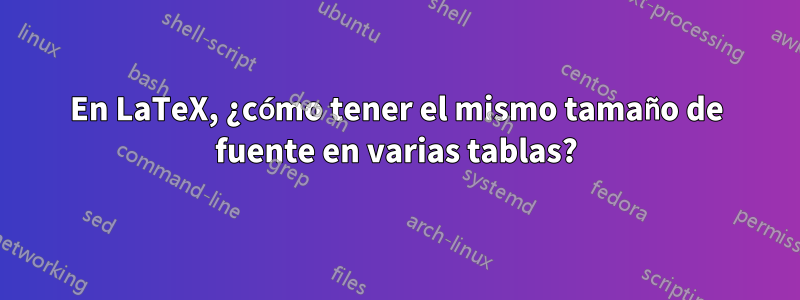 En LaTeX, ¿cómo tener el mismo tamaño de fuente en varias tablas?