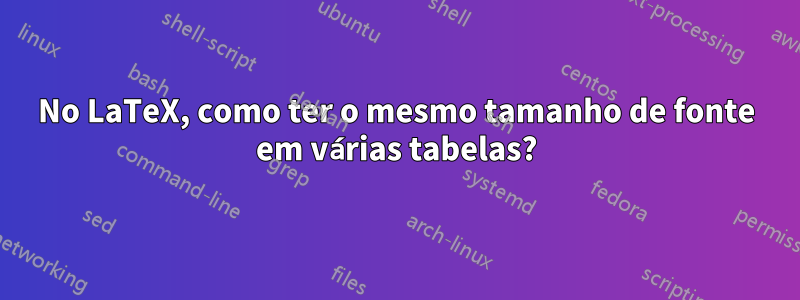 No LaTeX, como ter o mesmo tamanho de fonte em várias tabelas?