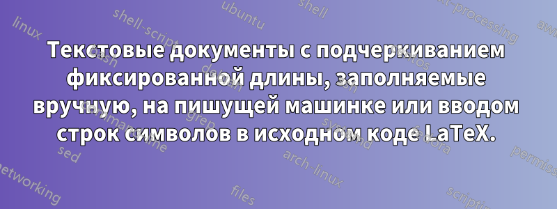 Текстовые документы с подчеркиванием фиксированной длины, заполняемые вручную, на пишущей машинке или вводом строк символов в исходном коде LaTeX.