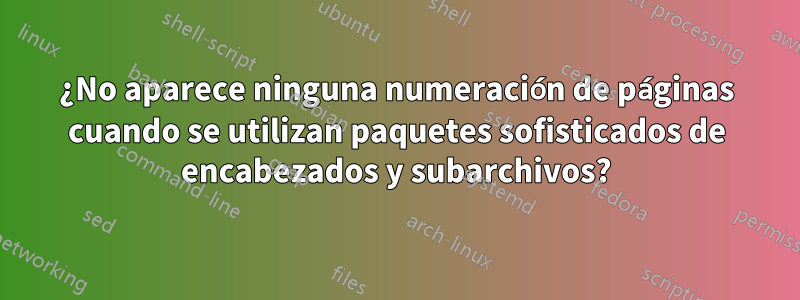 ¿No aparece ninguna numeración de páginas cuando se utilizan paquetes sofisticados de encabezados y subarchivos?