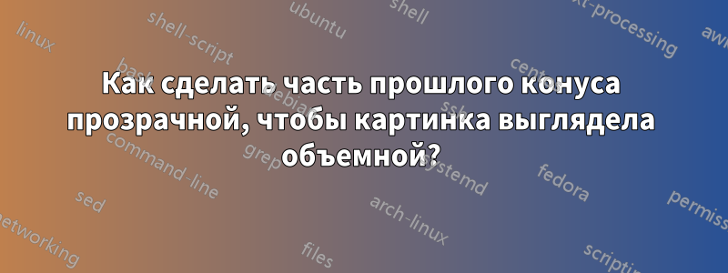 Как сделать часть прошлого конуса прозрачной, чтобы картинка выглядела объемной?