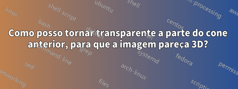 Como posso tornar transparente a parte do cone anterior, para que a imagem pareça 3D?