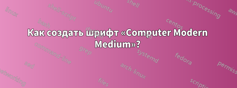 Как создать шрифт «Computer Modern Medium»?