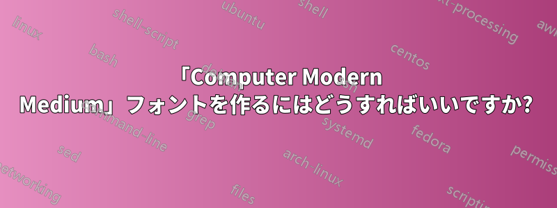 「Computer Modern Medium」フォントを作るにはどうすればいいですか?