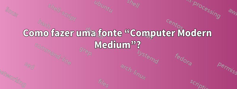 Como fazer uma fonte “Computer Modern Medium”?