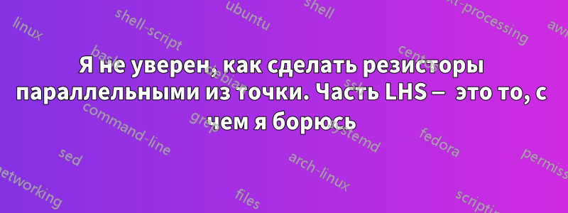Я не уверен, как сделать резисторы параллельными из точки. Часть LHS — это то, с чем я борюсь