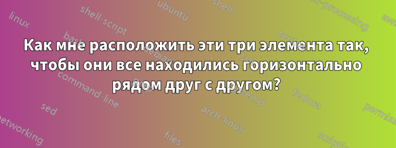 Как мне расположить эти три элемента так, чтобы они все находились горизонтально рядом друг с другом?