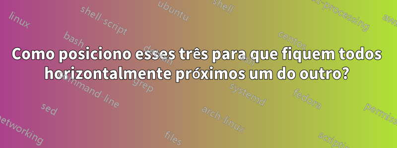 Como posiciono esses três para que fiquem todos horizontalmente próximos um do outro?