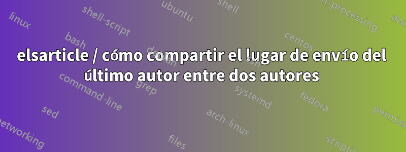 elsarticle / cómo compartir el lugar de envío del último autor entre dos autores