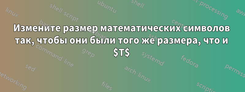 Измените размер математических символов так, чтобы они были того же размера, что и $T$
