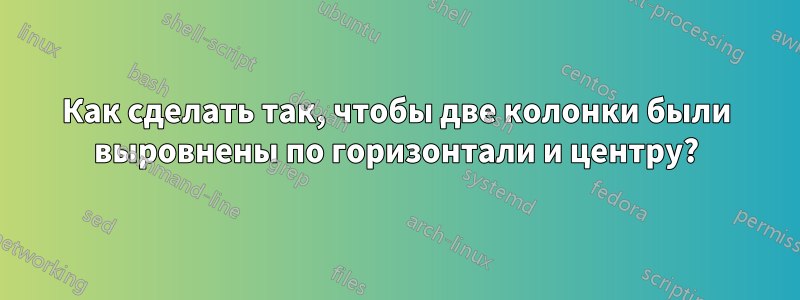 Как сделать так, чтобы две колонки были выровнены по горизонтали и центру?