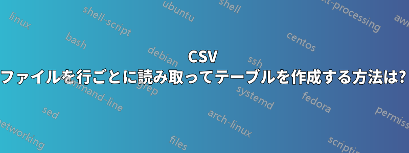 CSV ファイルを行ごとに読み取ってテーブルを作成する方法は?
