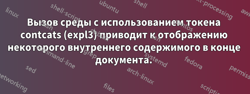 Вызов среды с использованием токена contcats (expl3) приводит к отображению некоторого внутреннего содержимого в конце документа.